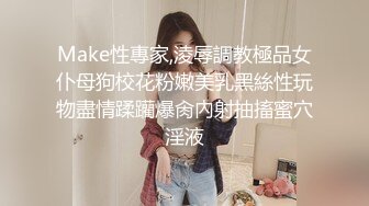 Make性專家,淩辱調教極品女仆母狗校花粉嫩美乳黑絲性玩物盡情蹂躪爆肏內射抽搐蜜穴淫液