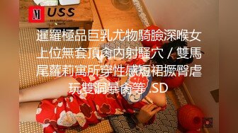 暹羅極品巨乳尤物騎臉深喉女上位無套頂肏內射騷穴／雙馬尾蘿莉寓所穿性感短裙撅臀虐玩雙洞暴肏等 .SD