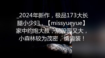 _2024年新作，极品173大长腿小少妇，【missyueyue】家中约炮大叔，屁股圆又大，小森林较为茂密，情趣装！